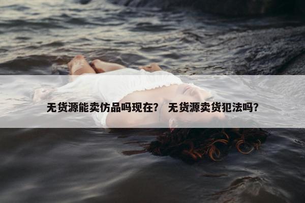 无货源能卖仿品吗现在？ 无货源卖货犯法吗？