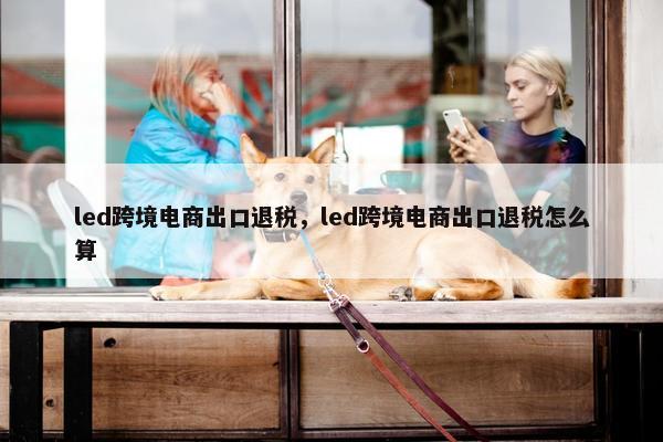 led跨境电商出口退税，led跨境电商出口退税怎么算