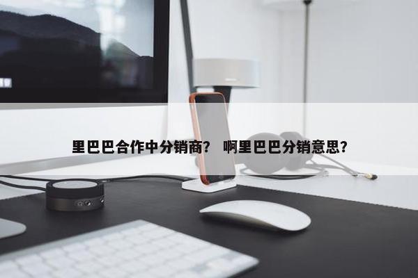 里巴巴合作中分销商？ 啊里巴巴分销意思？