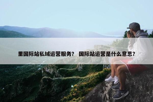 里国际站私域运营服务？ 国际站运营是什么意思？