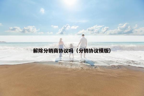 解除分销商协议吗（分销协议模版）