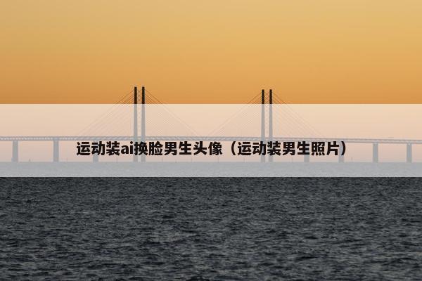 运动装ai换脸男生头像（运动装男生照片）