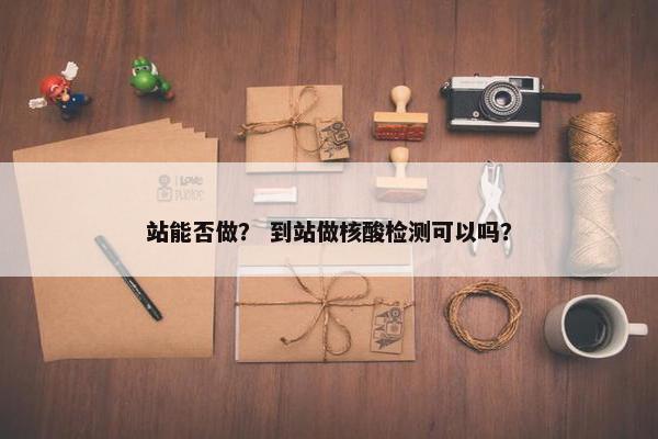 站能否做？ 到站做核酸检测可以吗？