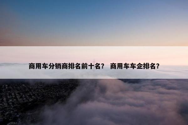 商用车分销商排名前十名？ 商用车车企排名？