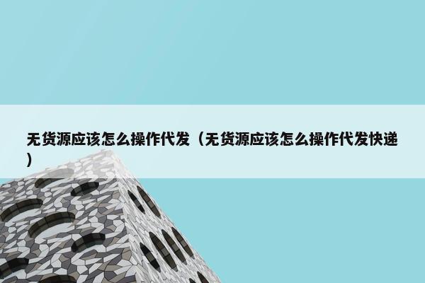 无货源应该怎么操作代发（无货源应该怎么操作代发快递）