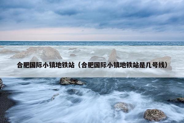 合肥国际小镇地铁站（合肥国际小镇地铁站是几号线）