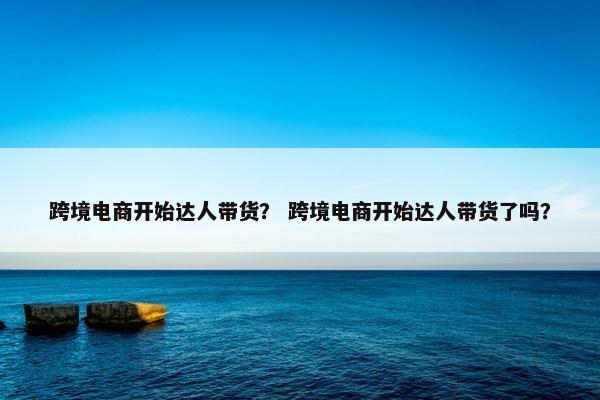 跨境电商开始达人带货？ 跨境电商开始达人带货了吗？