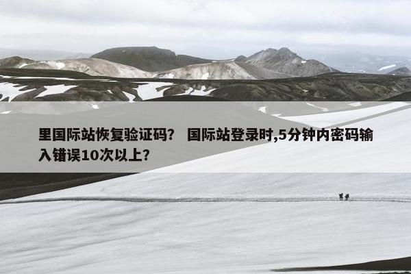 里国际站恢复验证码？ 国际站登录时,5分钟内密码输入错误10次以上？