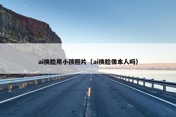 ai换脸用小孩照片（ai换脸像本人吗）