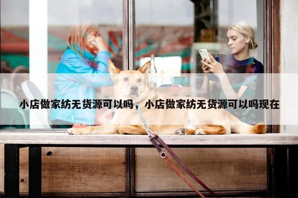 小店做家纺无货源可以吗，小店做家纺无货源可以吗现在