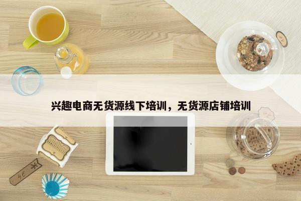 兴趣电商无货源线下培训，无货源店铺培训