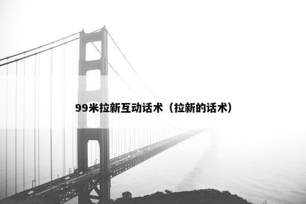 99米拉新互动话术（拉新的话术）