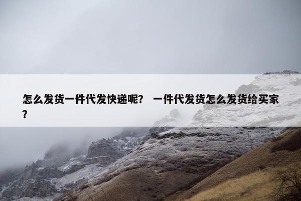 怎么发货一件代发快递呢？ 一件代发货怎么发货给买家？
