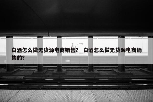 白酒怎么做无货源电商销售？ 白酒怎么做无货源电商销售的？