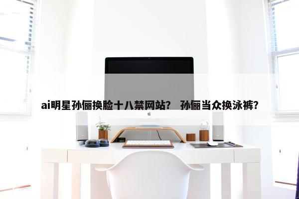 ai明星孙俪换脸十八禁网站？ 孙俪当众换泳裤？
