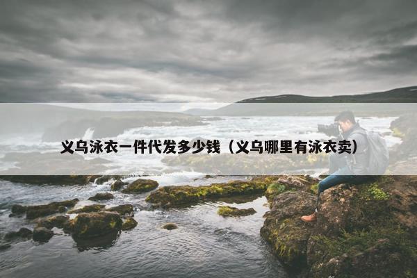 义乌泳衣一件代发多少钱（义乌哪里有泳衣卖）