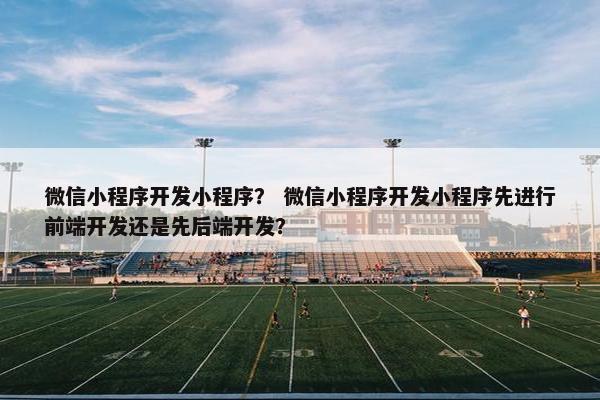 微信小程序开发小程序？ 微信小程序开发小程序先进行前端开发还是先后端开发？