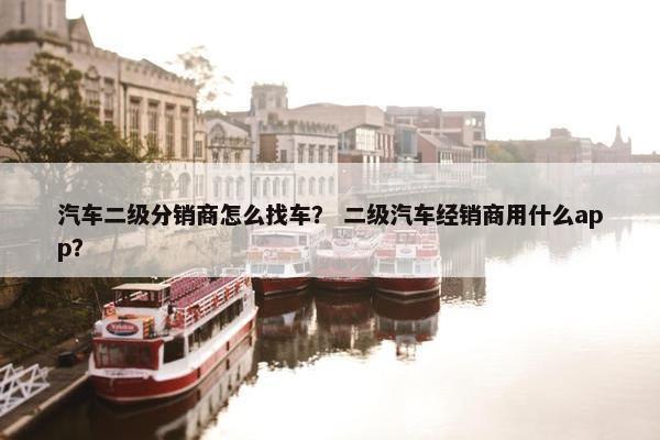 汽车二级分销商怎么找车？ 二级汽车经销商用什么app？