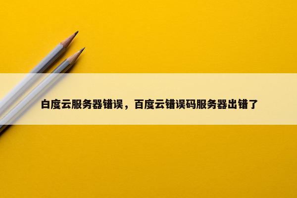 白度云服务器错误，百度云错误码服务器出错了