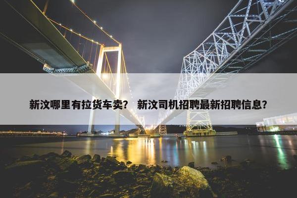 新汶哪里有拉货车卖？ 新汶司机招聘最新招聘信息？