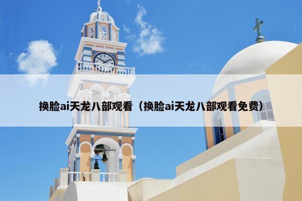 换脸ai天龙八部观看（换脸ai天龙八部观看免费）