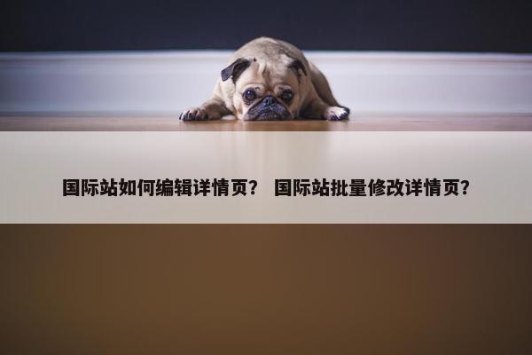 国际站如何编辑详情页？ 国际站批量修改详情页？