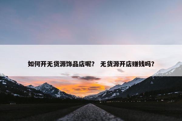 如何开无货源饰品店呢？ 无货源开店赚钱吗？