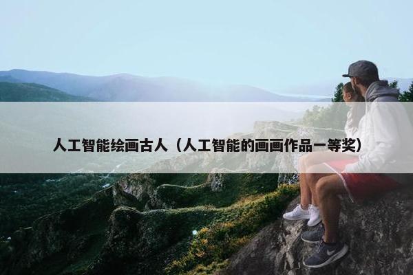 人工智能绘画古人（人工智能的画画作品一等奖）