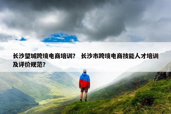 长沙望城跨境电商培训？ 长沙市跨境电商技能人才培训及评价规范？