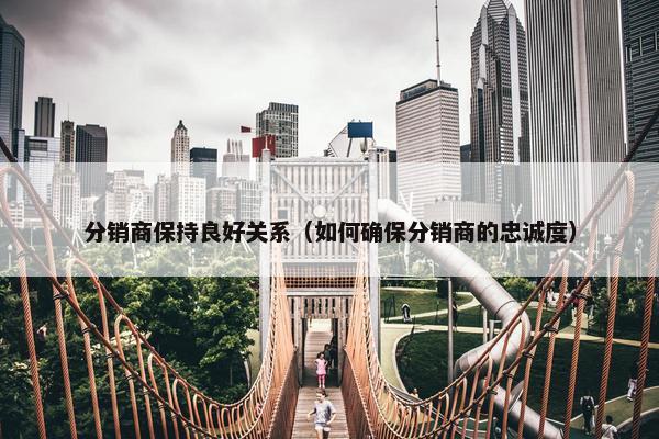 分销商保持良好关系（如何确保分销商的忠诚度）