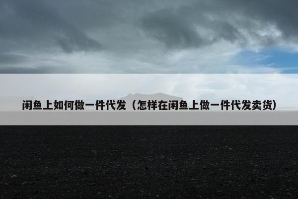 闲鱼上如何做一件代发（怎样在闲鱼上做一件代发卖货）