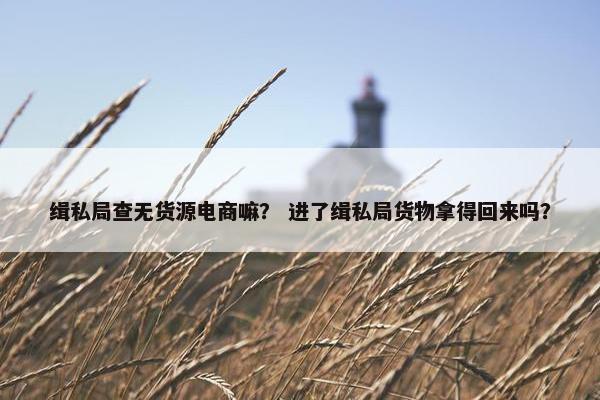缉私局查无货源电商嘛？ 进了缉私局货物拿得回来吗？