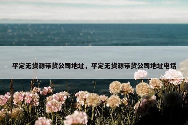 平定无货源带货公司地址，平定无货源带货公司地址电话