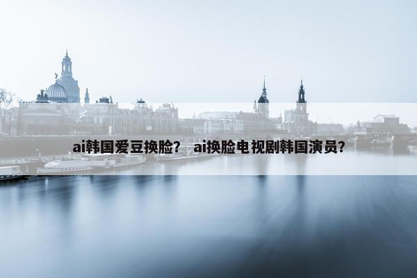 ai韩国爱豆换脸？ ai换脸电视剧韩国演员？