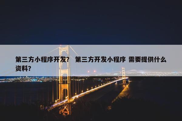 第三方小程序开发？ 第三方开发小程序 需要提供什么资料？