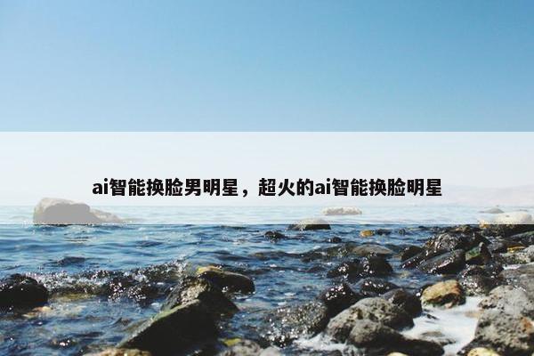 ai智能换脸男明星，超火的ai智能换脸明星