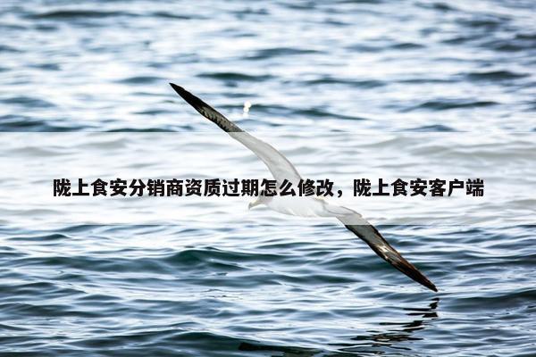 陇上食安分销商资质过期怎么修改，陇上食安客户端