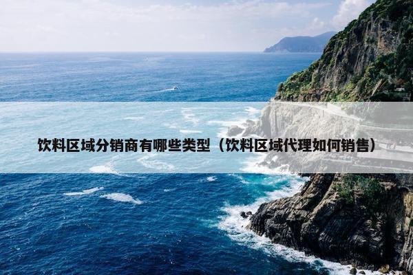 饮料区域分销商有哪些类型（饮料区域代理如何销售）