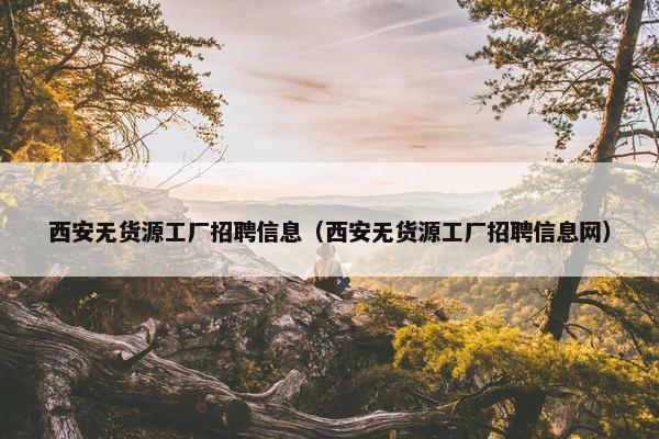 西安无货源工厂招聘信息（西安无货源工厂招聘信息网）