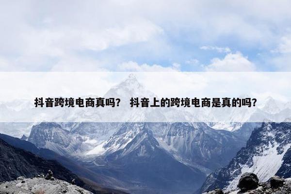 抖音跨境电商真吗？ 抖音上的跨境电商是真的吗？