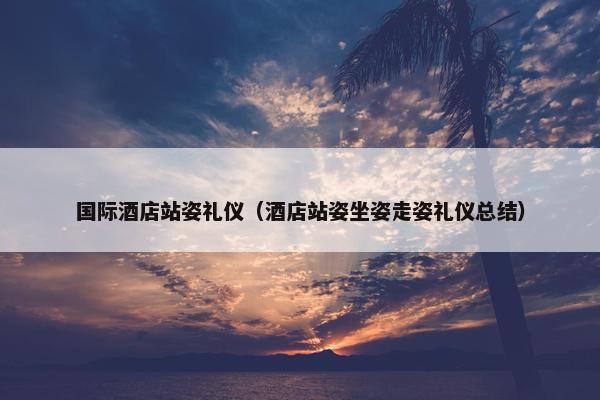 国际酒店站姿礼仪（酒店站姿坐姿走姿礼仪总结）