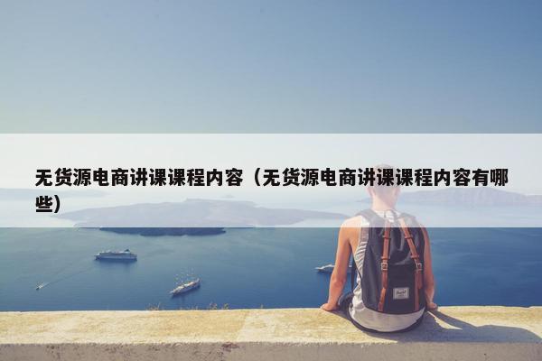 无货源电商讲课课程内容（无货源电商讲课课程内容有哪些）