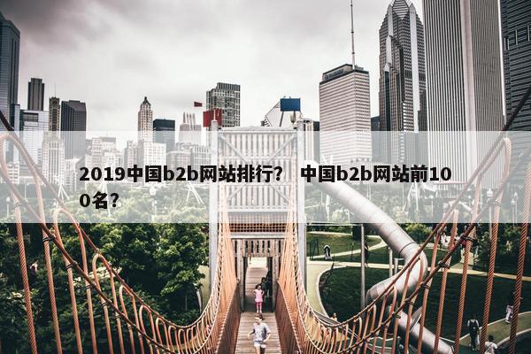 2019中国b2b网站排行？ 中国b2b网站前100名？