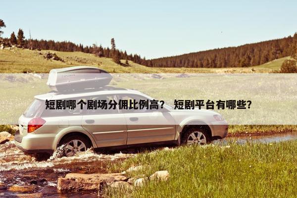 短剧哪个剧场分佣比例高？ 短剧平台有哪些？