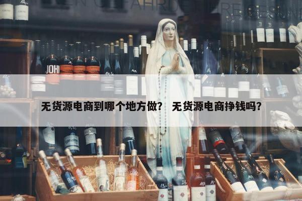 无货源电商到哪个地方做？ 无货源电商挣钱吗？