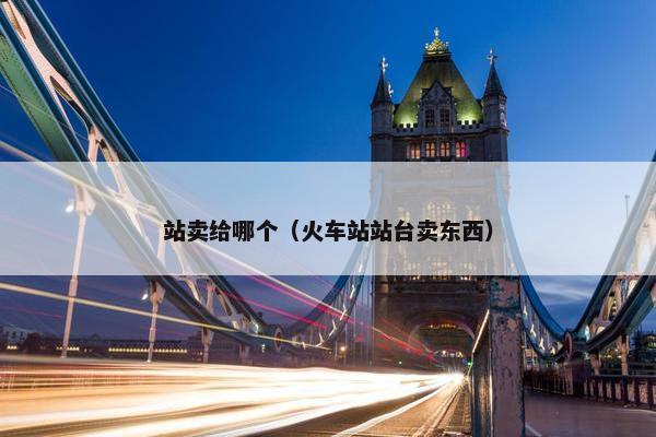 站卖给哪个（火车站站台卖东西）