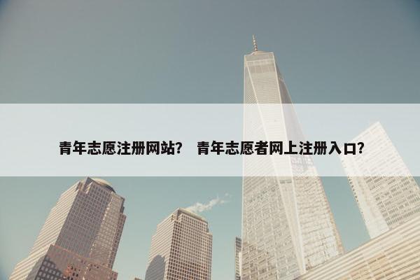 青年志愿注册网站？ 青年志愿者网上注册入口？