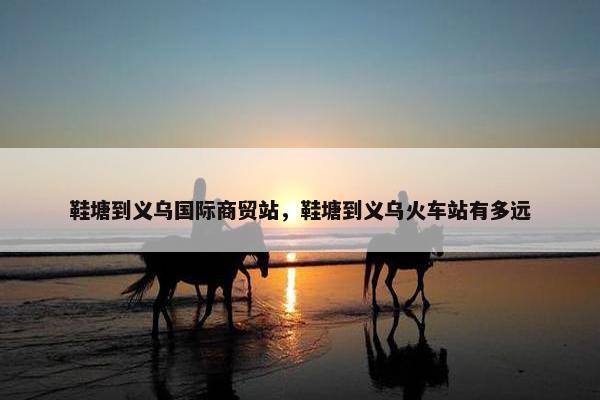 鞋塘到义乌国际商贸站，鞋塘到义乌火车站有多远