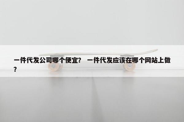 一件代发公司哪个便宜？ 一件代发应该在哪个网站上做？