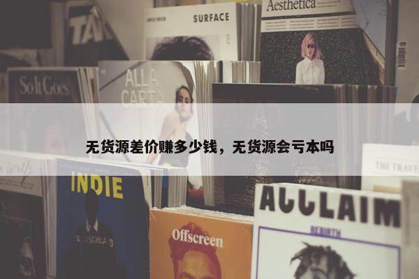 无货源差价赚多少钱，无货源会亏本吗